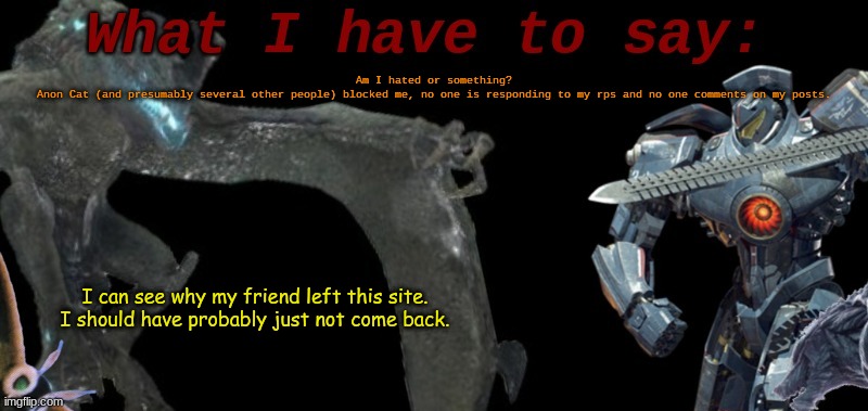 But I'm not leaving just yet, I just made new ocs. This is not meant to create drama. | Am I hated or something?
Anon Cat (and presumably several other people) blocked me, no one is responding to my rps and no one comments on my posts. I can see why my friend left this site.
I should have probably just not come back. | image tagged in kaijublue's template | made w/ Imgflip meme maker