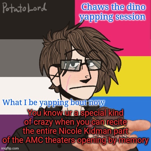 Chaws_the_dino announcement temp | You know ur a special kind of crazy when you can recite the entire Nicole Kidman part of the AMC theaters opening by memory | image tagged in chaws_the_dino announcement temp | made w/ Imgflip meme maker