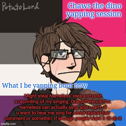 Chaws_the_dino announcement temp | Might steal Nameless' idea and post a recording of my singing. One difference tho. Nameless can actually sing, and I can't. If u want to hear me sing for some reason just comment or somethin. If enough people want it I'll do it | image tagged in chaws_the_dino announcement temp | made w/ Imgflip meme maker