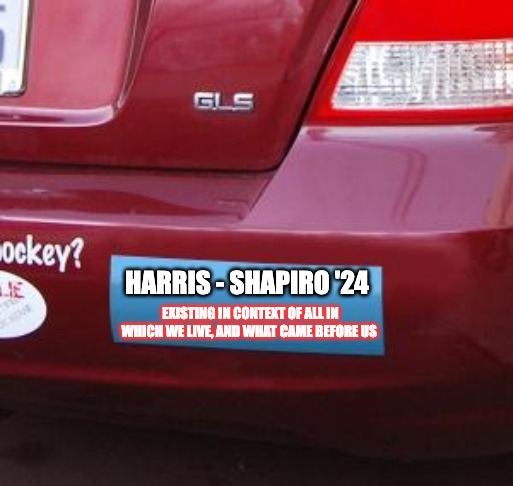 Harris Shapiro bumper | HARRIS - SHAPIRO '24; EXISTING IN CONTEXT OF ALL IN WHICH WE LIVE, AND WHAT CAME BEFORE US | image tagged in bumper sticker | made w/ Imgflip meme maker