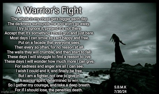 A Warrior's Fight | A Warrior's Fight; The whole in my chest gets bigger each day.
The darkness surrounds me and won't go away. 
I try to ignore it, pretend it's not there.
Accept that it's something I must grin and just bare.
Most days I can smile as I act happy and free.
Put on a facade that everyone sees.
Then every so often, for no reason at all.
The walls they will crumble, and then start to fall.
These days I will struggle to find a reason to live.
These days I will wonder how much more I can give.
For sadness and anger are all I can see.
I wish I could end it, and finally be free.
But I am a fighter, not one to give in.
A warrior spirit, determined to win.
So I gather my courage, and take a deep breath.
For if I should lose, the penalties death. S.B.M.K
7/30/24 | made w/ Imgflip meme maker