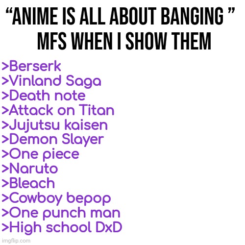 Now they just die of heart attack | “ANIME IS ALL ABOUT BANGING ” 
 MFS WHEN I SHOW THEM; >Berserk
>Vinland Saga 
>Death note
>Attack on Titan 
>Jujutsu kaisen 
>Demon Slayer
>One piece 
>Naruto
>Bleach
>Cowboy bepop
>One punch man 
>High school DxD | made w/ Imgflip meme maker