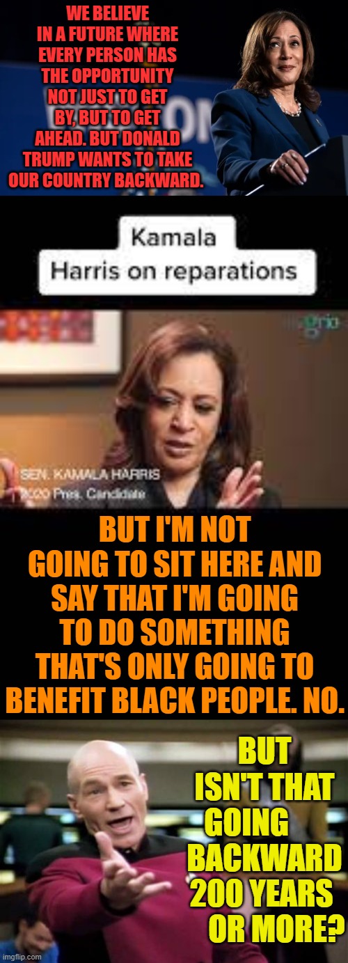 So Many Questions | WE BELIEVE IN A FUTURE WHERE EVERY PERSON HAS THE OPPORTUNITY NOT JUST TO GET BY, BUT TO GET AHEAD. BUT DONALD TRUMP WANTS TO TAKE OUR COUNTRY BACKWARD. BUT I'M NOT GOING TO SIT HERE AND SAY THAT I'M GOING TO DO SOMETHING THAT'S ONLY GOING TO BENEFIT BLACK PEOPLE. NO. BUT ISN'T THAT GOING       BACKWARD 200 YEARS      OR MORE? | image tagged in memes,politics,kamala harris,the future,reparations,backwards | made w/ Imgflip meme maker
