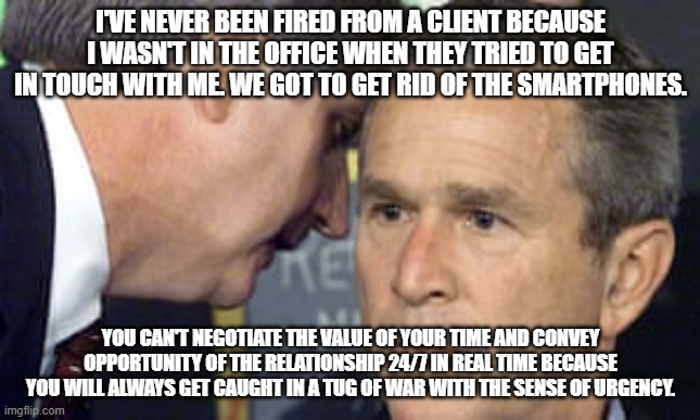 George Bush 9/11 | I'VE NEVER BEEN FIRED FROM A CLIENT BECAUSE I WASN'T IN THE OFFICE WHEN THEY TRIED TO GET IN TOUCH WITH ME. WE GOT TO GET RID OF THE SMARTPHONES. YOU CAN'T NEGOTIATE THE VALUE OF YOUR TIME AND CONVEY OPPORTUNITY OF THE RELATIONSHIP 24/7 IN REAL TIME BECAUSE YOU WILL ALWAYS GET CAUGHT IN A TUG OF WAR WITH THE SENSE OF URGENCY. | image tagged in george bush 9/11 | made w/ Imgflip meme maker