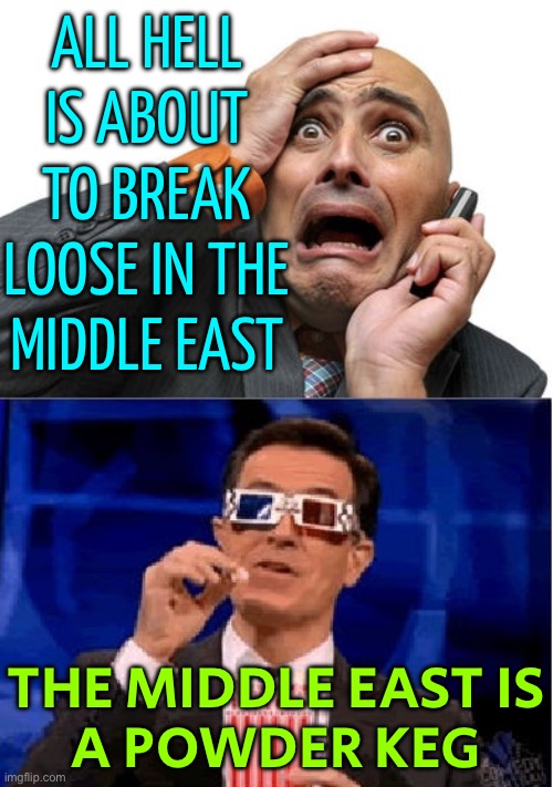 The Middle East Is A Powder Keg | ALL HELL
IS ABOUT
TO BREAK
LOOSE IN THE
MIDDLE EAST; THE MIDDLE EAST IS
A POWDER KEG | image tagged in panic and popcorn,middle east,breaking news,palestine,genocide,world war 3 | made w/ Imgflip meme maker