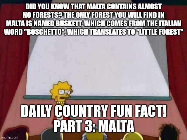 Daily Country Fun Fact Time :D | DID YOU KNOW THAT MALTA CONTAINS ALMOST NO FORESTS? THE ONLY FOREST YOU WILL FIND IN MALTA IS NAMED BUSKETT, WHICH COMES FROM THE ITALIAN WORD "BOSCHETTO", WHICH TRANSLATES TO "LITTLE FOREST"; DAILY COUNTRY FUN FACT!
PART 3: MALTA | image tagged in lisa simpson speech,fun fact | made w/ Imgflip meme maker
