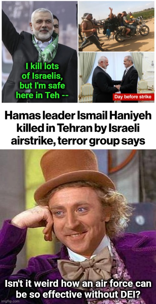 The Israeli Air Force doesn't have to lower standards to meet racial and gender quotas | I kill lots of Israelis, but I'm safe here in Teh --; Isn't it weird how an air force can
be so effective without DEI? | image tagged in memes,creepy condescending wonka,hamas,israel,air force,terrorists | made w/ Imgflip meme maker