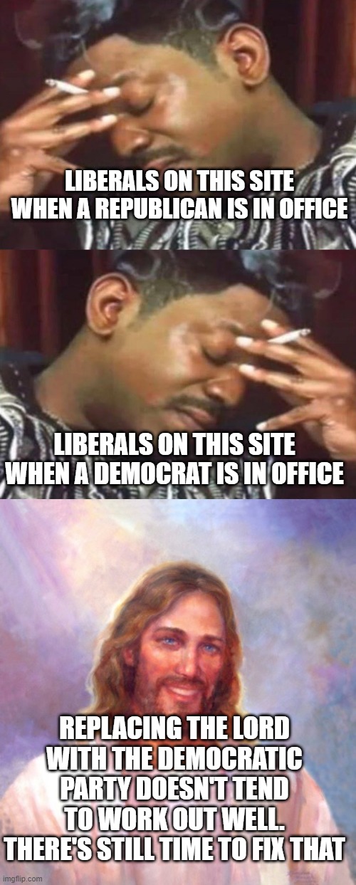 LIBERALS ON THIS SITE WHEN A REPUBLICAN IS IN OFFICE; LIBERALS ON THIS SITE WHEN A DEMOCRAT IS IN OFFICE; REPLACING THE LORD WITH THE DEMOCRATIC PARTY DOESN'T TEND TO WORK OUT WELL. THERE'S STILL TIME TO FIX THAT | image tagged in miserable,memes,smiling jesus | made w/ Imgflip meme maker