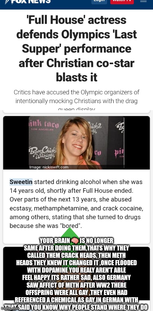 Full house actress supports drag queen | YOUR BRAIN 🧠 IS NO LONGER SAME AFTER DOING THEM,THATS WHY THEY CALLED THEM CRACK HEADS, THEN METH HEADS THEY KNEW IT CHANGED IT ,ONCE FLOODED WITH DOPAMINE YOU REALY AREN'T ABLE FEEL HAPPY ITS RATHER SAD, ALSO GERMANY SAW AFFECT OF METH AFTER WW2 THERE OFFSPRING WERE ALL GAY ,THEY EVEN HAD REFERENCED A CHEMICAL AS GAY IN GERMAN WITH THAT SAID YOU KNOW WHY PEOPLE STAND WHERE THEY DO | image tagged in fullofshit,boycotthollywood,methicanamerican | made w/ Imgflip meme maker