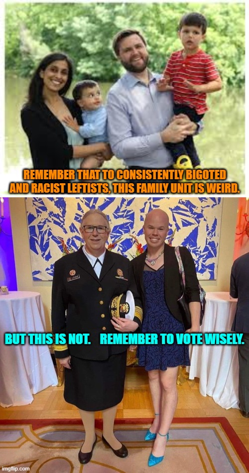 The contrasting photos says it all about the Left's 'values' structure, doesn't it? | REMEMBER THAT TO CONSISTENTLY BIGOTED AND RACIST LEFTISTS, THIS FAMILY UNIT IS WEIRD. BUT THIS IS NOT.    REMEMBER TO VOTE WISELY. | image tagged in yep | made w/ Imgflip meme maker