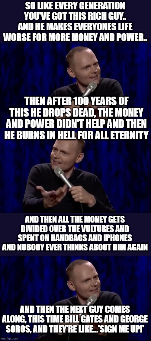 The long and never ending pursuit of pointlessness | SO LIKE EVERY GENERATION YOU'VE GOT THIS RICH GUY.. AND HE MAKES EVERYONES LIFE WORSE FOR MORE MONEY AND POWER.. THEN AFTER 100 YEARS OF THIS HE DROPS DEAD, THE MONEY AND POWER DIDN'T HELP AND THEN HE BURNS IN HELL FOR ALL ETERNITY; AND THEN ALL THE MONEY GETS DIVIDED OVER THE VULTURES AND SPENT ON HANDBAGS AND IPHONES AND NOBODY EVER THINKS ABOUT HIM AGAIN; AND THEN THE NEXT GUY COMES ALONG, THIS TIME BILL GATES AND GEORGE SOROS, AND THEY'RE LIKE...'SIGN ME UP!' | image tagged in dude what is this shit bill burr | made w/ Imgflip meme maker