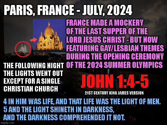 PARIS, FRANCE - JULY, 2024; FRANCE MADE A MOCKERY
OF THE LAST SUPPER OF THE
LORD JESUS CHRIST - BUT NOW
FEATURING GAY/LESBIAN THEMES
DURING THE OPENING CEREMONY
OF THE 2024 SUMMER OLYMPICS; THE FOLLOWING NIGHT
THE LIGHTS WENT OUT
EXCEPT FOR A SINGLE
CHRISTIAN CHURCH; JOHN 1:4-5; 21ST CENTURY KING JAMES VERSION; 4 IN HIM WAS LIFE, AND THAT LIFE WAS THE LIGHT OF MEN.

5 AND THE LIGHT SHINETH IN DARKNESS,
AND THE DARKNESS COMPREHENDED IT NOT. | made w/ Imgflip meme maker