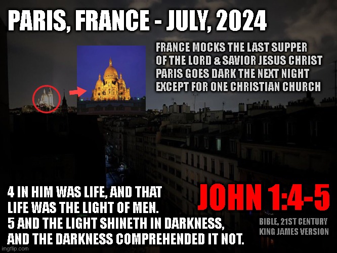 PARIS, FRANCE - JULY, 2024; FRANCE MOCKS THE LAST SUPPER
OF THE LORD & SAVIOR JESUS CHRIST
PARIS GOES DARK THE NEXT NIGHT
EXCEPT FOR ONE CHRISTIAN CHURCH; JOHN 1:4-5; 4 IN HIM WAS LIFE, AND THAT
LIFE WAS THE LIGHT OF MEN.

5 AND THE LIGHT SHINETH IN DARKNESS,
AND THE DARKNESS COMPREHENDED IT NOT. BIBLE, 21ST CENTURY
KING JAMES VERSION | made w/ Imgflip meme maker