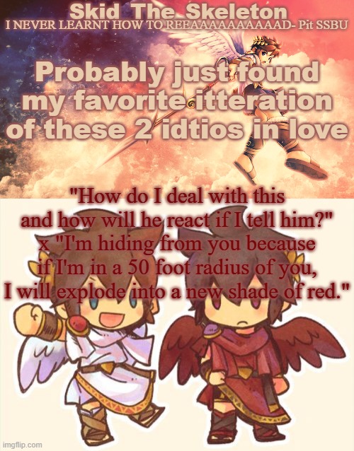 Prob my favorite "in love" itteration now ever | Probably just found my favorite itteration of these 2 idtios in love; "How do I deal with this and how will he react if I tell him?" x "I'm hiding from you because if I'm in a 50 foot radius of you, I will explode into a new shade of red." | image tagged in skid's pit template | made w/ Imgflip meme maker