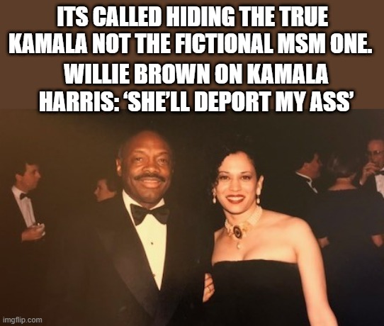 Whats Kamala hiding in her past ? Was it the fact she was a " SIDE CHICK " to Willy .. Like a Stormy.....  Willy was married, | ITS CALLED HIDING THE TRUE KAMALA NOT THE FICTIONAL MSM ONE. WILLIE BROWN ON KAMALA HARRIS: ‘SHE’LL DEPORT MY ASS’ | image tagged in willie brown | made w/ Imgflip meme maker