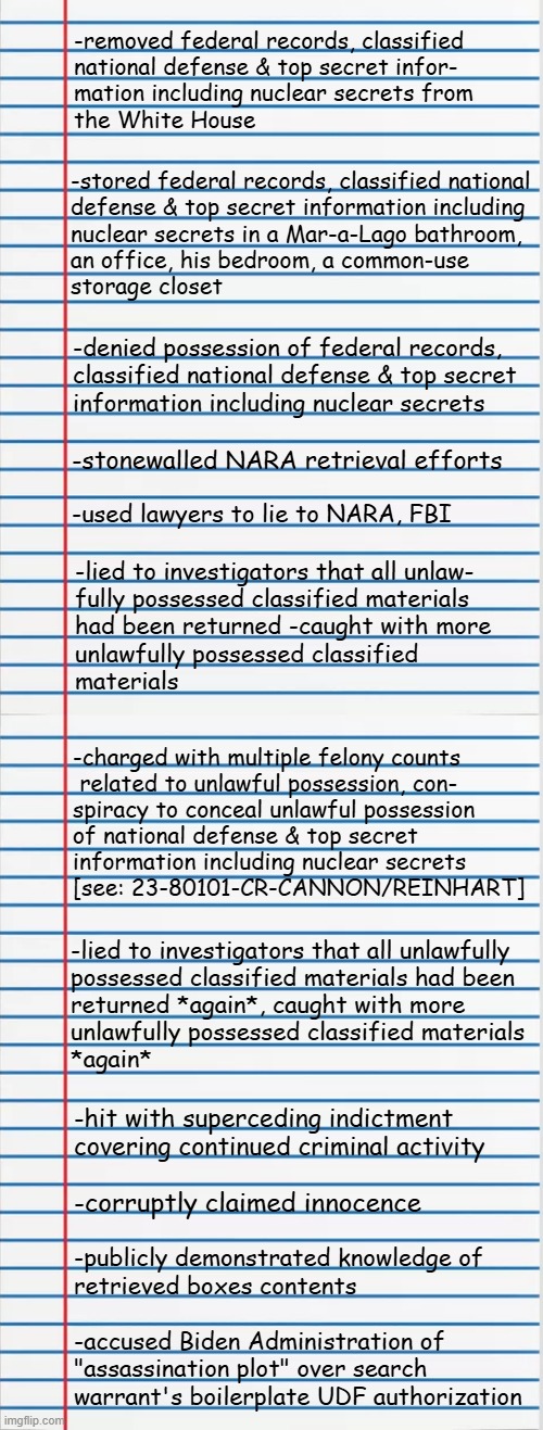 Heya, Trump-cult kids, it's time for Dear Leader's Documented Unfitness for Office: Part 4 | -removed federal records, classified
national defense & top secret infor-
mation including nuclear secrets from
the White House; -stored federal records, classified national
defense & top secret information including
nuclear secrets in a Mar-a-Lago bathroom,
an office, his bedroom, a common-use
storage closet; -denied possession of federal records,
classified national defense & top secret
information including nuclear secrets; -stonewalled NARA retrieval efforts; -used lawyers to lie to NARA, FBI; -lied to investigators that all unlaw-
fully possessed classified materials
had been returned -caught with more
unlawfully possessed classified
materials; -charged with multiple felony counts
 related to unlawful possession, con-
spiracy to conceal unlawful possession
of national defense & top secret
information including nuclear secrets
[see: 23-80101-CR-CANNON/REINHART]; -lied to investigators that all unlawfully
possessed classified materials had been
returned *again*, caught with more
unlawfully possessed classified materials 
*again*; -hit with superceding indictment covering continued criminal activity; -corruptly claimed innocence; -publicly demonstrated knowledge of
retrieved boxes contents; -accused Biden Administration of
"assassination plot" over search
warrant's boilerplate UDF authorization | image tagged in lined paper,trump unfit unqualified dangerous,lying,criminal,sociopath | made w/ Imgflip meme maker