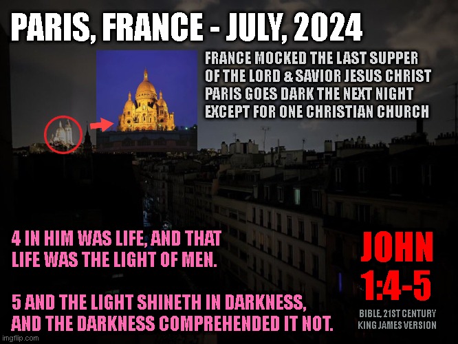 PARIS, FRANCE - JULY, 2024; FRANCE MOCKED THE LAST SUPPER
OF THE LORD & SAVIOR JESUS CHRIST
PARIS GOES DARK THE NEXT NIGHT
EXCEPT FOR ONE CHRISTIAN CHURCH; 4 IN HIM WAS LIFE, AND THAT
LIFE WAS THE LIGHT OF MEN.
 
5 AND THE LIGHT SHINETH IN DARKNESS,
AND THE DARKNESS COMPREHENDED IT NOT. JOHN
1:4-5; BIBLE, 21ST CENTURY
KING JAMES VERSION | made w/ Imgflip meme maker