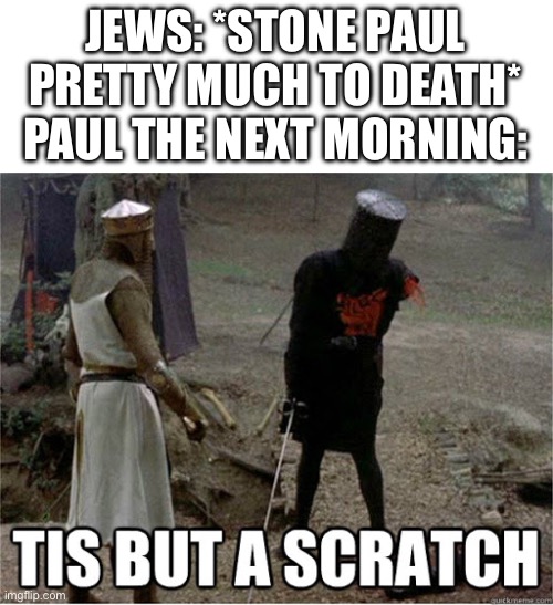 Dude got right back up | JEWS: *STONE PAUL PRETTY MUCH TO DEATH*
PAUL THE NEXT MORNING: | image tagged in tis but a scratch | made w/ Imgflip meme maker