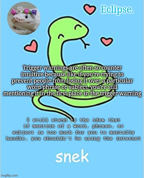 . | Trigger warnings are often so counter intuitive because like if you're trying to prevent people from losing it over a particular word phrase or subject, you're still mentioning it in the first place in the trigger warning; I still stand by the idea that if mention of a word, phrase, or subject is too much for you to mentally handle, you shouldn't be using the internet | image tagged in h | made w/ Imgflip meme maker