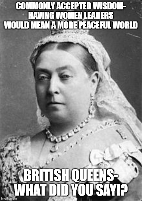 Tough Broads | COMMONLY ACCEPTED WISDOM- HAVING WOMEN LEADERS WOULD MEAN A MORE PEACEFUL WORLD; BRITISH QUEENS- WHAT DID YOU SAY!? | image tagged in queen victoria | made w/ Imgflip meme maker