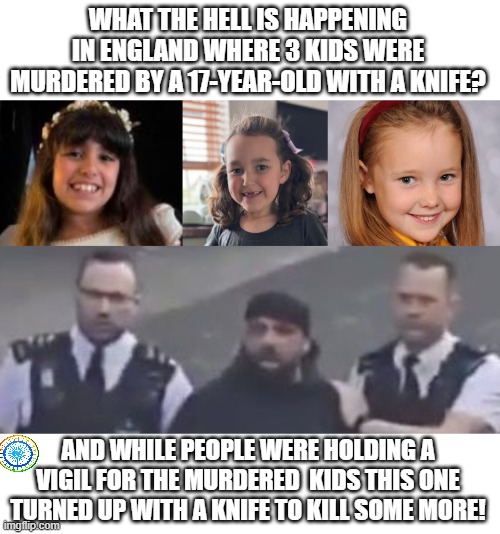 politics | WHAT THE HELL IS HAPPENING IN ENGLAND WHERE 3 KIDS WERE MURDERED BY A 17-YEAR-OLD WITH A KNIFE? AND WHILE PEOPLE WERE HOLDING A VIGIL FOR THE MURDERED  KIDS THIS ONE TURNED UP WITH A KNIFE TO KILL SOME MORE! | image tagged in political meme | made w/ Imgflip meme maker