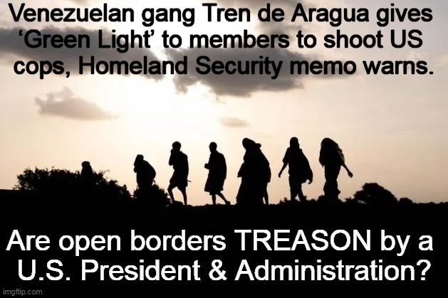 Democrats Support Open Borders & Hate Cops & Law/Order | Venezuelan gang Tren de Aragua gives 
‘Green Light’ to members to shoot US 
cops, Homeland Security memo warns. Are open borders TREASON by a 
U.S. President & Administration? | image tagged in politics,open borders,law and order,democrats,criminals,treason | made w/ Imgflip meme maker