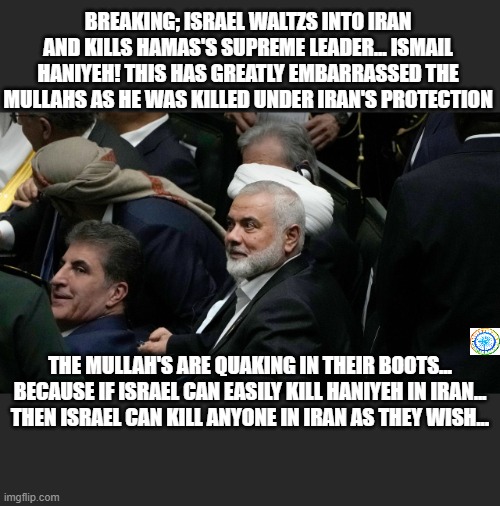 politics | BREAKING; ISRAEL WALTZS INTO IRAN AND KILLS HAMAS'S SUPREME LEADER... ISMAIL HANIYEH! THIS HAS GREATLY EMBARRASSED THE MULLAHS AS HE WAS KILLED UNDER IRAN'S PROTECTION; THE MULLAH'S ARE QUAKING IN THEIR BOOTS... BECAUSE IF ISRAEL CAN EASILY KILL HANIYEH IN IRAN... THEN ISRAEL CAN KILL ANYONE IN IRAN AS THEY WISH... | image tagged in political meme | made w/ Imgflip meme maker