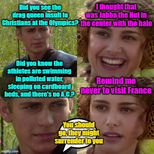 Viva La France!! (not) | Did you see the drag queen insult to Christians at the Olympics? I thought that was Jabba the Hut in the center with the halo; Did you know the athletes are swimming in polluted water, sleeping on cardboard beds, and there's no A.C.? Remind me never to visit France; You should go, they might surrender to you | image tagged in france,olympics,christianity,insults,maga | made w/ Imgflip meme maker