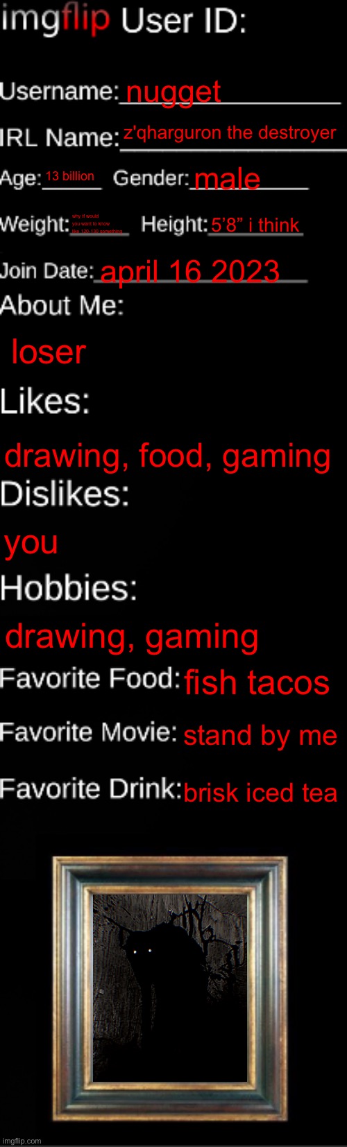 imgflip ID Card | nugget; z'qharguron the destroyer; 13 billion; male; why tf would you want to know like 120-130 something; 5’8” i think; april 16 2023; loser; drawing, food, gaming; you; drawing, gaming; fish tacos; stand by me; brisk iced tea | image tagged in imgflip id card | made w/ Imgflip meme maker