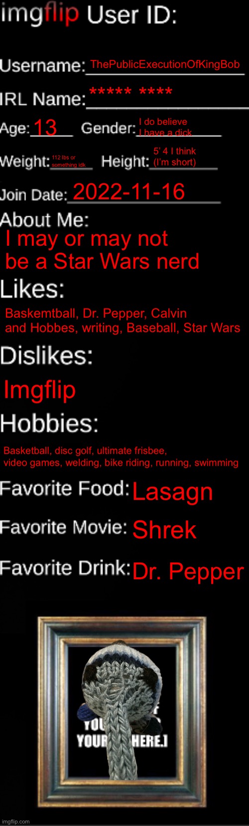 imgflip ID Card | ThePublicExecutionOfKingBob; ***** ****; 13; I do believe I have a dick; 5’ 4 I think (I’m short); 112 lbs or something idk; 2022-11-16; I may or may not be a Star Wars nerd; Baskemtball, Dr. Pepper, Calvin and Hobbes, writing, Baseball, Star Wars; Imgflip; Basketball, disc golf, ultimate frisbee, video games, welding, bike riding, running, swimming; Lasagn; Shrek; Dr. Pepper | image tagged in imgflip id card | made w/ Imgflip meme maker