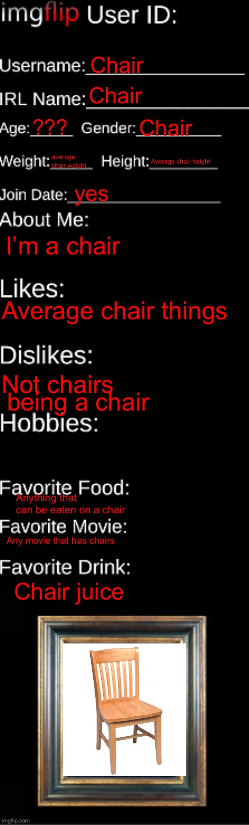 imgflip ID Card | Chair; Chair; ??? Chair; average chair weight; Average chair height; yes; I’m a chair; Average chair things; Not chairs; being a chair; Anything that can be eaten on a chair; Any movie that has chairs; Chair juice | image tagged in imgflip id card | made w/ Imgflip meme maker