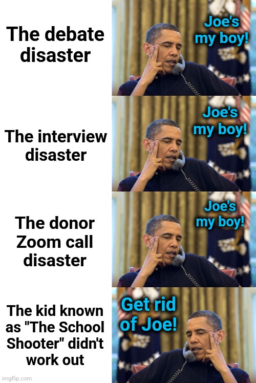 What it finally took | Joe's
my boy! The debate
disaster; Joe's
my boy! The interview
disaster; Joe's
my boy! The donor
Zoom call
disaster; The kid known
as "The School
Shooter" didn't
work out; Get rid
of Joe! | image tagged in memes,no i can't obama,joe biden,trump assassination attempt,democrats,dementia | made w/ Imgflip meme maker