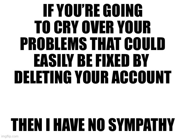 IF YOU’RE GOING TO CRY OVER YOUR PROBLEMS THAT COULD EASILY BE FIXED BY 
DELETING YOUR ACCOUNT; THEN I HAVE NO SYMPATHY | made w/ Imgflip meme maker