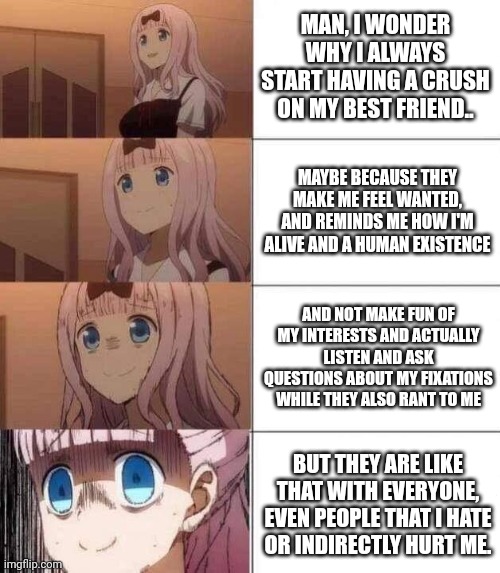 I don't want them to talk with anyone else besides me sooooooooooooooooooooooooooooooooooooooooooooooooooooooooooooooooo | MAN, I WONDER WHY I ALWAYS START HAVING A CRUSH ON MY BEST FRIEND.. MAYBE BECAUSE THEY MAKE ME FEEL WANTED, AND REMINDS ME HOW I'M ALIVE AND A HUMAN EXISTENCE; AND NOT MAKE FUN OF MY INTERESTS AND ACTUALLY LISTEN AND ASK QUESTIONS ABOUT MY FIXATIONS WHILE THEY ALSO RANT TO ME; BUT THEY ARE LIKE THAT WITH EVERYONE, EVEN PEOPLE THAT I HATE OR INDIRECTLY HURT ME. | image tagged in chika template | made w/ Imgflip meme maker