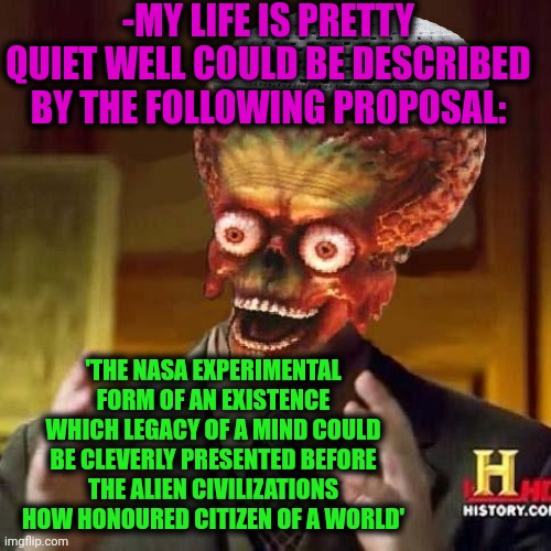 -Sry but so. | -MY LIFE IS PRETTY QUIET WELL COULD BE DESCRIBED BY THE FOLLOWING PROPOSAL:; 'THE NASA EXPERIMENTAL FORM OF AN EXISTENCE WHICH LEGACY OF A MIND COULD BE CLEVERLY PRESENTED BEFORE THE ALIEN CIVILIZATIONS HOW HONOURED CITIZEN OF A WORLD' | image tagged in aliens 6,for honor,citizen science,proposal,civilized discussion,nasa | made w/ Imgflip meme maker