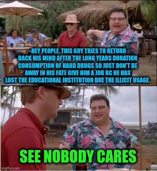 -Away in the fate. | -HEY PEOPLE, THIS GUY TRIES TO RETURN BACK HIS MIND AFTER THE LONG YEARS DURATION CONSUMPTION OF HARD DRUGS SO JUST DON'T BE AWAY IN HIS FATE GIVE HIM A JOB BC HE HAS LOST THE EDUCATIONAL INSTITUTION DUE THE ILLICIT USAGE. SEE NOBODY CARES | image tagged in memes,see nobody cares,don't do drugs,lost in space,tax returns,people who don't know vs people who know | made w/ Imgflip meme maker
