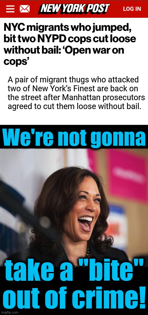 democrats: the more crime against cops, the better | A pair of migrant thugs who attacked
two of New York’s Finest are back on
the street after Manhattan prosecutors
agreed to cut them loose without bail. We're not gonna; take a "bite"
out of crime! | image tagged in cackling kamala harris,memes,new york city,migrants,crime,democrats | made w/ Imgflip meme maker