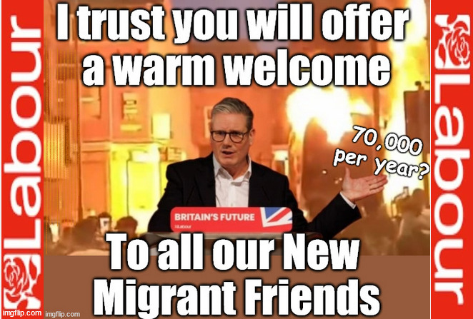 Starmer - Please Welcome our New Migrant Friends | Rachel (The Robber) Reeves; No Tax Increase for working people; Playing word games . . . Definition of 'Working People' - "People who earn their living day to day, no car, no savings"; STARMER LIED TO US !!! Sir Keir Rodney Starmer; #TripleLock; SMEG HEAD CONCEDES; Titchy Starmer; 'PUTTING COUNTRY FIRST'; Party second; On top of the £480m already given to France to 'stop the boats'; DEAR UK VOTERS AS YOU FAILED TO SUPPORT THE TORIES; NEW HOME FOR OUR MIGRANT FRIENDS; COMING TO YOUR AREA SOON; TIGHTEN YOUR SEAT BELTS! How messed up is this; I won with fewer votes than you had lol; Capt Hindsight; STARMER - SOFT ON CRIME? Country First, Party Second Eh??? Prisoner Early Release -; How many UK citizens will become victims of crime. . . As a direct result of Starmers early release of criminals? Starmer - week 1 as PM; Scrap Rwanda Plan - More Deaths; Early release of Prisoners; Can't blame Starmer QC; Rachel Reeves, Labour's 'TAXBOT'; IF YOU HAVE PERSONAL SAVINGS; LABOURS TAX PROPOSALS WILL RESULT IN =; Labours new 'DEATH TAX'; RACHEL REEVES Labours new; 'DEATH TAX' ? 12x new taxes Pensions & Inheritance? Starmer's coming after your pension? Lady Victoria Starmer; CORBYN EXPELLED; Labour pledge 'Urban centres' to help house 'Our Fair Share' of our new Migrant friends; New Home for our New Immigrant Friends !!! The only way to keep the illegal immigrants in the UK; CITIZENSHIP FOR ALL; ; Amnesty For all Illegals; Sir Keir Starmer MP; Muslim Votes Matter; Blood on Starmers hands? Burnham; Taxi for Rayner ? #RR4PM;100's more Tax collectors; Higher Taxes Under Labour; We're Coming for You; Labour pledges to clamp down on Tax Dodgers; Higher Taxes under Labour; Rachel Reeves Angela Rayner Bovvered? Higher Taxes under Labour; Risks of voting Labour; * EU Re entry? * Mass Immigration? * Build on Greenbelt? * Rayner as our PM? * Ulez 20 mph fines? * Higher taxes? * UK Flag change? * Muslim takeover? * End of Christianity? * Economic collapse? TRIPLE LOCK' Anneliese Dodds Rwanda plan Quid Pro Quo UK/EU Illegal Migrant Exchange deal; UK not taking its fair share, EU Exchange Deal = People Trafficking !!! Starmer to Betray Britain, #Burden Sharing #Quid Pro Quo #100,000; #Immigration #Starmerout #Labour #wearecorbyn #KeirStarmer #DianeAbbott #McDonnell #cultofcorbyn #labourisdead #labourracism #socialistsunday #nevervotelabour #socialistanyday #Antisemitism #Savile #SavileGate #Paedo #Worboys #GroomingGangs #Paedophile #IllegalImmigration #Immigrants #Invasion #Starmeriswrong #SirSoftie #SirSofty #Blair #Steroids AKA Keith ABBOTT BACK; Union Jack Flag in election campaign material; Concerns raised by Black, Asian and Minority ethnic BAMEgroup & activists; Capt U-Turn; Hunt down Tax Dodgers; Higher tax under Labour Sorry about the fatalities; Are you really going to trust Labour with your vote? Pension Triple Lock;; 'Our Fair Share'; Angela Rayner: new towns; Rachel Reeves; I'M COMING FOR YOU; Reeves the 'Raider'; Programmed to raid your Personal Savings; RNLI #NotMyPM; When will Rachel Reeves start selling of our country's gold reserve; should have voted Conservative; Another 'Fire Sale' under Labour? He did his level best to keep people out of prison !!! 'WERE SO MANY SEATS STOLEN' 'BY VOTES SO FEW'; Country 1st, Party 2nd eh??? Record illegal Migrants; Soft on the Causes of Crime? I KNEW YOU WOULD LOSE IN 2019; I knew I would win the election and England would lose the Euros this year; STARMER ABSOLUTELY TERRIFIED? He couldn't risk the Tories Rwanda plan actually working? Starmer to 'take the brakes off' the UK economy ??? YOUR RIGHT TO NIMBYISM HAS NOW LAPSED; PLEDGES AN EXTRA £84M OF UK TAXPAYERS MONEY TO THE EU; So that's another £84m Tax-payer money pissed up the wall then is it Mr Starmer, Sir? THERE'S NO "SILVER BULLET" FOR SMALL BOAT CROSSINGS; Labour ‘Retirement Tax’ to hit state pensioners within two years? #NOTMYPRIMEMINISTER; Macron, there's ‘no silver bullet’; Starmer pledged 'Smash the gangs'; 'BOATS WILL KEEP COMING!’; No tax increase for working people; Everyone else is fair game lol; So who's going to pay for all the illegals? | image tagged in illegal immigration,stop boats rwanda,palestine hamas muslim vote,labourisdead,yvette cooper,starmer not my pm | made w/ Imgflip meme maker