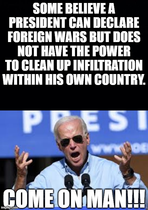 SOME BELIEVE A PRESIDENT CAN DECLARE FOREIGN WARS BUT DOES NOT HAVE THE POWER TO CLEAN UP INFILTRATION WITHIN HIS OWN COUNTRY. COME ON MAN!!! | image tagged in black background | made w/ Imgflip meme maker