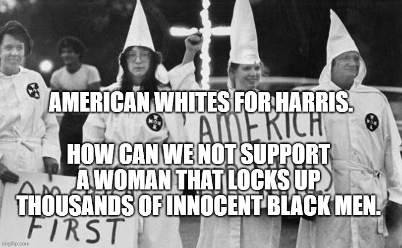 KKK | AMERICAN WHITES FOR HARRIS. HOW CAN WE NOT SUPPORT A WOMAN THAT LOCKS UP THOUSANDS OF INNOCENT BLACK MEN. | image tagged in kkk | made w/ Imgflip meme maker