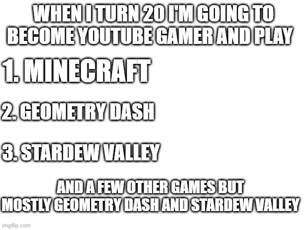 is that a stupid dream?? | WHEN I TURN 20 I'M GOING TO BECOME YOUTUBE GAMER AND PLAY; 1. MINECRAFT; 2. GEOMETRY DASH; 3. STARDEW VALLEY; AND A FEW OTHER GAMES BUT MOSTLY GEOMETRY DASH AND STARDEW VALLEY | made w/ Imgflip meme maker