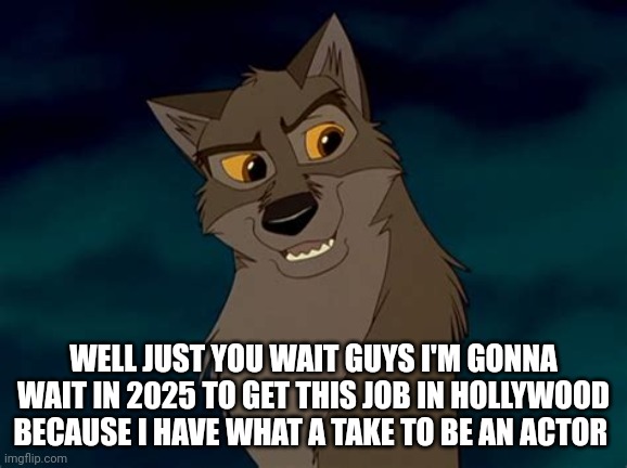 Just You Wait Guys | WELL JUST YOU WAIT GUYS I'M GONNA WAIT IN 2025 TO GET THIS JOB IN HOLLYWOOD BECAUSE I HAVE WHAT A TAKE TO BE AN ACTOR | image tagged in balto | made w/ Imgflip meme maker