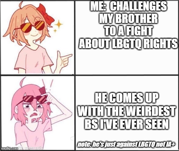 how does he do that | ME:  CHALLENGES MY BROTHER TO A FIGHT ABOUT LBGTQ RIGHTS; HE COMES UP WITH THE WEIRDEST BS I'VE EVER SEEN; note: he's just against LBGTQ not IA+ | image tagged in sayori oh fu k | made w/ Imgflip meme maker