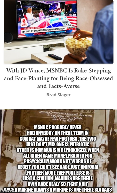 Msnbc is not news | MSNBC PROBABLY NEVER HAD ANYBODY ON THERE TEAM IN COMBAT MAYBE FEW POG JOBS ,THE TWO JUST DON'T MIX ONE IS PATRIOTIC OTHER IS COMMUNISM REPACKAGED. WHEN ALL GIVEN SAME MONEY,PRAISED FOR PHSYCICALLY WORK NOT WORDS OF DECEIT YOU DON'T SEE RACE JUST UNIFORM ,FURTHER MORE EVERYONE ELSE IS JUST A CIVILIAN ,MARINES ARE THERE OWN RACE REALY SO TIGHT KNIT ONCE A MARINE ALWAYS A MARINE IS ONE THERE SLOGANS | image tagged in rascist,fakenews,supporttroops,fjb | made w/ Imgflip meme maker