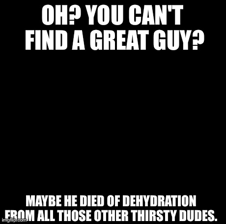Creepy Condescending Wonka | OH? YOU CAN'T FIND A GREAT GUY? MAYBE HE DIED OF DEHYDRATION FROM ALL THOSE OTHER THIRSTY DUDES. | image tagged in memes,creepy condescending wonka | made w/ Imgflip meme maker