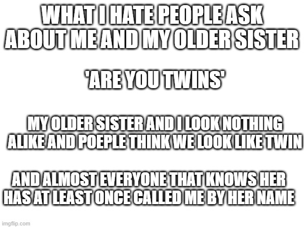 what i love about having friends at camp or the kids in Sunday school only know her as my sister and not her name | WHAT I HATE PEOPLE ASK ABOUT ME AND MY OLDER SISTER; 'ARE YOU TWINS'; MY OLDER SISTER AND I LOOK NOTHING ALIKE AND POEPLE THINK WE LOOK LIKE TWIN; AND ALMOST EVERYONE THAT KNOWS HER HAS AT LEAST ONCE CALLED ME BY HER NAME | made w/ Imgflip meme maker