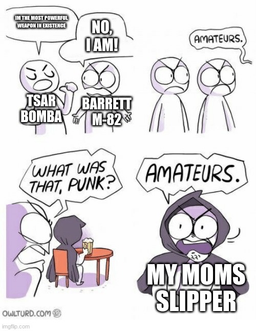 a moms slipper is the most powerful weapon in the world, beside her credit card. | IM THE MOST POWERFUL WEAPON IN EXISTENCE; NO, I AM! TSAR BOMBA; BARRETT M-82; MY MOMS SLIPPER | image tagged in amateurs | made w/ Imgflip meme maker