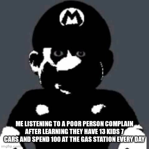 scary mario | ME LISTENING TO A POOR PERSON COMPLAIN AFTER LEARNING THEY HAVE 13 KIDS 7 CARS AND SPEND 100 AT THE GAS STATION EVERY DAY | image tagged in scary mario | made w/ Imgflip meme maker