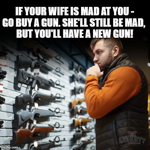 2nd Amendment | IF YOUR WIFE IS MAD AT YOU -
GO BUY A GUN. SHE'LL STILL BE MAD, 
BUT YOU'LL HAVE A NEW GUN! | image tagged in guns,married,gun rights,husband wife,shopping | made w/ Imgflip meme maker