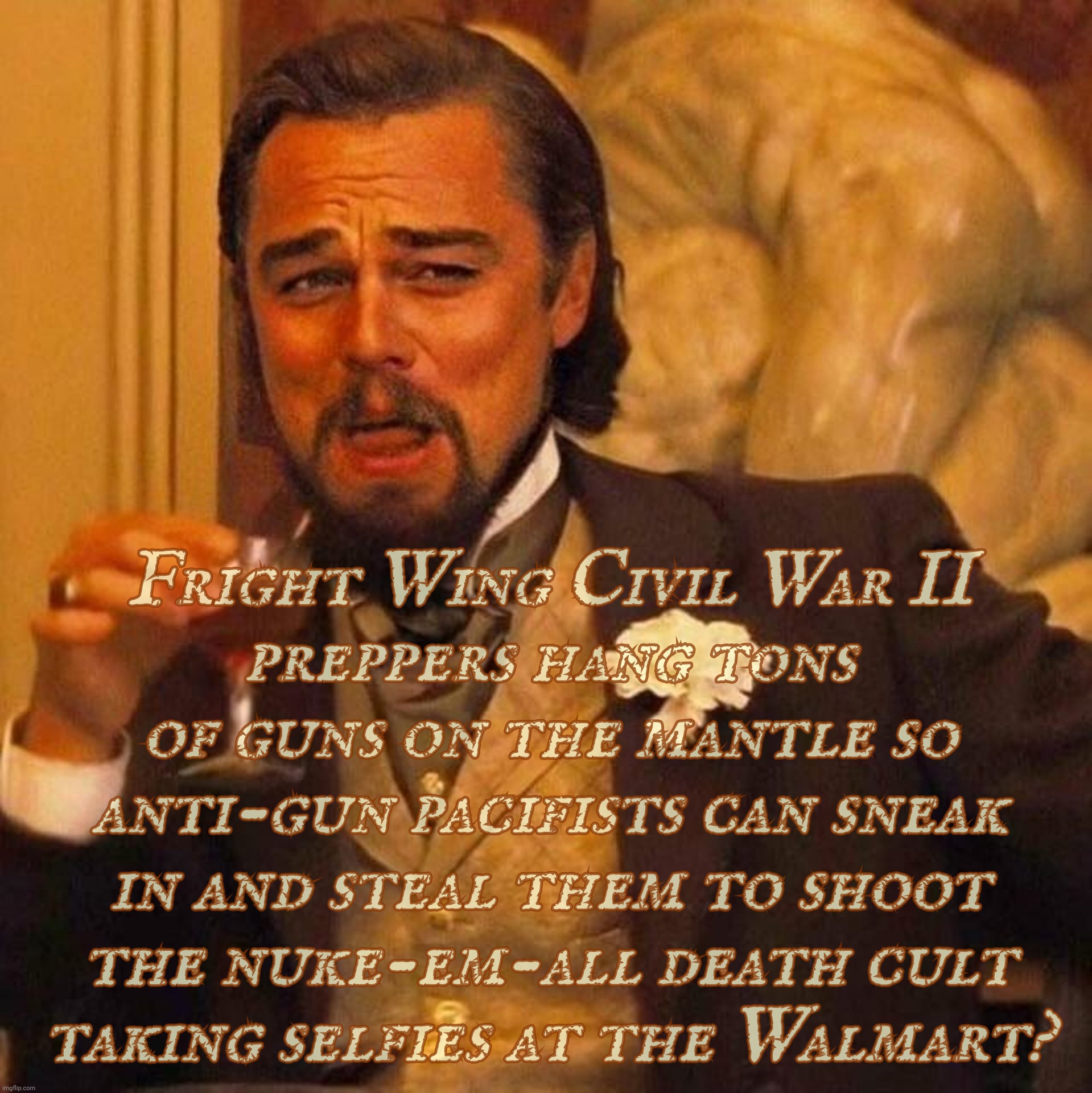 MAGAtronic says anti-gun Lefties steal guns from Reich Wingers to shoot the gun nuts cause they just like doing things like that | Fright Wing Civil War II
preppers hang tons of guns on the mantle so anti-gun pacifists can sneak in and steal them to shoot the nuke-em-all death cult
taking selfies at the Walmart? | image tagged in laughing leonardo decaprio django large x,right wing gun nuts,blaming pacifists,for gun nut shootings,conservative hypocrisy | made w/ Imgflip meme maker